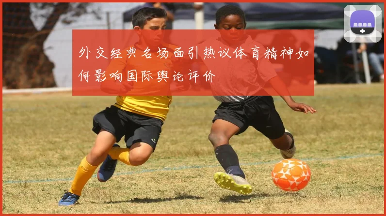 外交经典名场面引热议体育精神如何影响国际舆论评价
