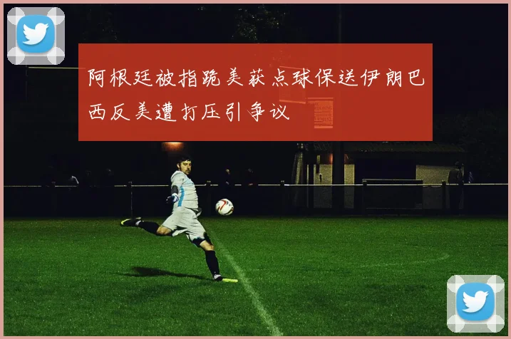 阿根廷被指跪美获点球保送伊朗巴西反美遭打压引争议