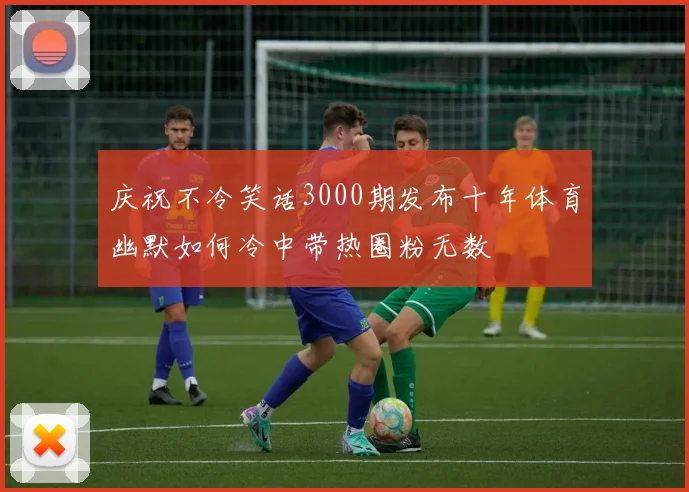 庆祝不冷笑话3000期发布十年体育幽默如何冷中带热圈粉无数