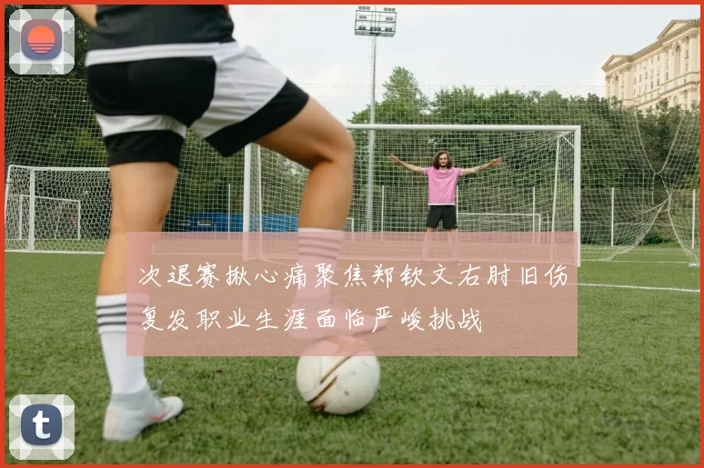 次退赛揪心痛聚焦郑钦文右肘旧伤复发职业生涯面临严峻挑战