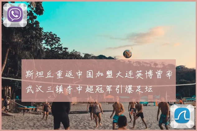 斯坦丘重返中国加盟大连英博曾率武汉三镇夺中超冠军引爆足坛