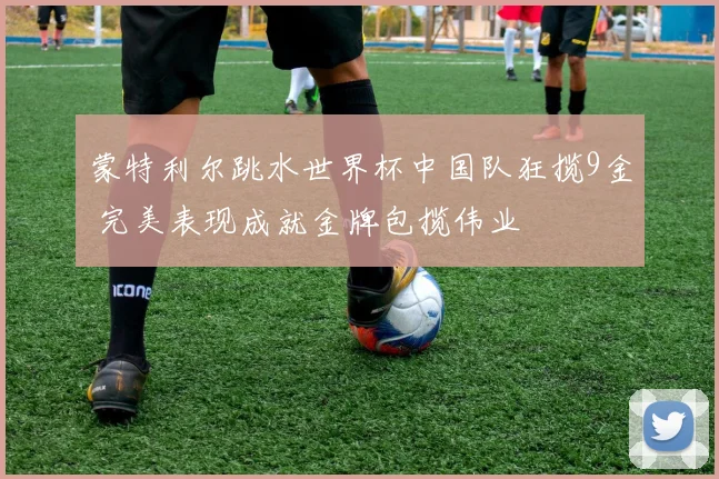 蒙特利尔跳水世界杯中国队狂揽9金 完美表现成就金牌包揽伟业