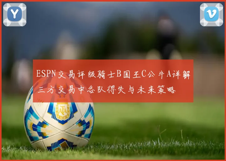 ESPN交易评级骑士B国王C公牛A详解三方交易中各队得失与未来策略