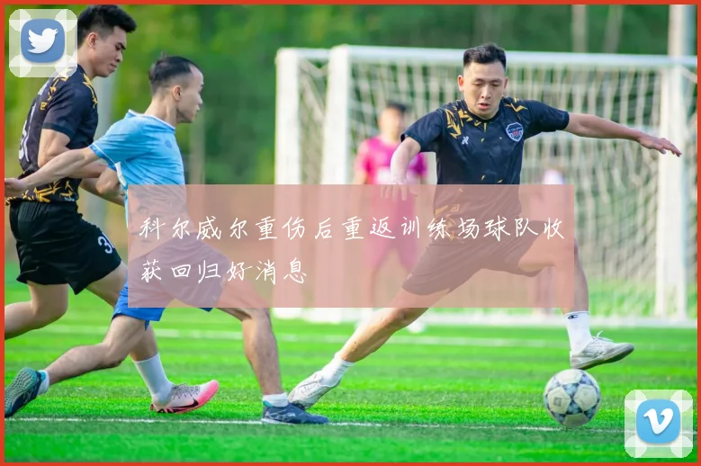 科尔威尔重伤后重返训练场球队收获回归好消息