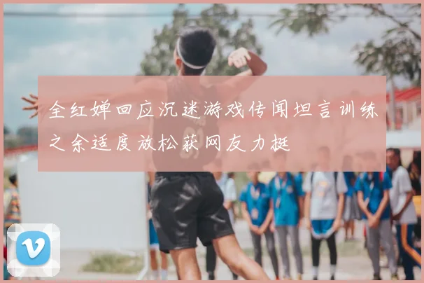 全红婵回应沉迷游戏传闻坦言训练之余适度放松获网友力挺